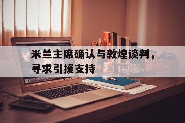 九游体育网页版-包含米兰主席确认与敦煌谈判，寻求引援支持的词条