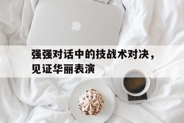 九游体育网页版-包含强强对话中的技战术对决，见证华丽表演的词条