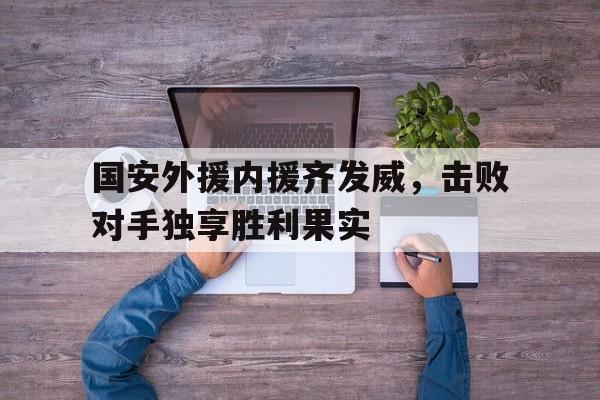 九游体育官方登录入口-关于国安外援内援齐发威，击败对手独享胜利果实的信息